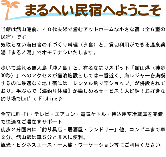 当館は館山港前、４０代夫婦で営むアットホームな小さな宿（全６室の民宿）です。気取らない海田舎の手づくり料理（夕食）と、貸切利用ができる温泉薬湯「まるノ湯」でオモテナシいたします。歩いて渡れる無人島「沖ノ島」と、有名な釣りスポット「館山港（徒歩30秒）」へのアクセスが宿泊施設としては一番近く、海レジャーを満喫するのに最適な立地！宿には「レンタル釣り竿ショップ」が併設されており、手ぶらで【海釣り体験】が楽しめるサービスも大好評！お好きな釣り場でLet's Fishing♪全室にWi-Fi・テレビ・エアコン・電気ケトル・持込用空冷蔵庫を完備で快適なご滞在をサポート！徒歩２分圏内に「釣り具店・居酒屋・ランドリー」他、コンビニまで車２分、館山駅は車５分と非常に便利。観光・ビジネスユース・一人旅・ワーケーション等にご利用ください。